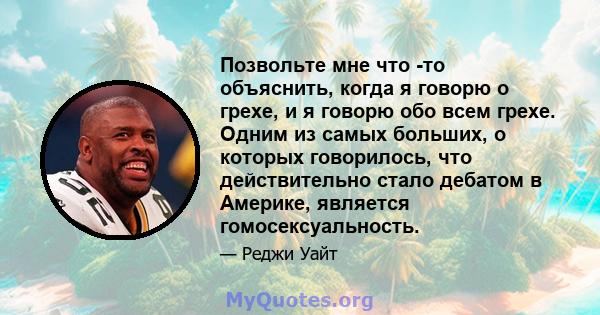 Позвольте мне что -то объяснить, когда я говорю о грехе, и я говорю обо всем грехе. Одним из самых больших, о которых говорилось, что действительно стало дебатом в Америке, является гомосексуальность.