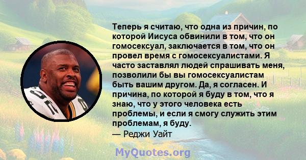 Теперь я считаю, что одна из причин, по которой Иисуса обвинили в том, что он гомосексуал, заключается в том, что он провел время с гомосексуалистами. Я часто заставлял людей спрашивать меня, позволили бы вы