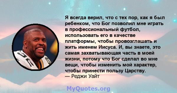 Я всегда верил, что с тех пор, как я был ребенком, что Бог позволил мне играть в профессиональный футбол, использовать его в качестве платформы, чтобы провозглашать и жить именем Иисуса. И, вы знаете, это самая