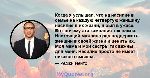 Когда я услышал, что на насилие в семье на каждую четвертую женщину насилие в их жизни, я был в ужасе. Вот почему эта кампания так важна. Настоящий мужчина рад поддержать женщин в своей жизни и ценить их. Моя мама и мои 