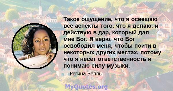 Такое ощущение, что я освещаю все аспекты того, что я делаю, и действую в дар, который дал мне Бог. Я верю, что Бог освободил меня, чтобы пойти в некоторых других местах, потому что я несет ответственность и понимаю