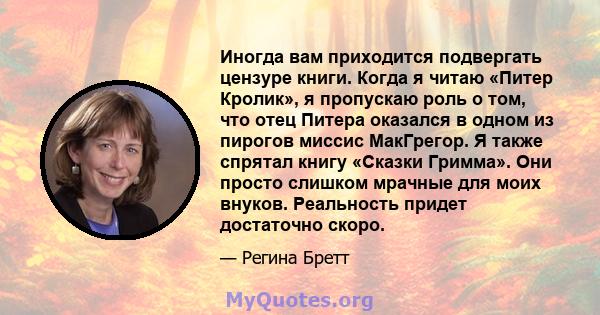 Иногда вам приходится подвергать цензуре книги. Когда я читаю «Питер Кролик», я пропускаю роль о том, что отец Питера оказался в одном из пирогов миссис МакГрегор. Я также спрятал книгу «Сказки Гримма». Они просто