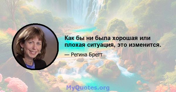 Как бы ни была хорошая или плохая ситуация, это изменится.