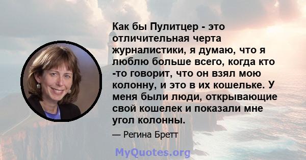 Как бы Пулитцер - это отличительная черта журналистики, я думаю, что я люблю больше всего, когда кто -то говорит, что он взял мою колонну, и это в их кошельке. У меня были люди, открывающие свой кошелек и показали мне