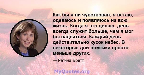 Как бы я ни чувствовал, я встаю, одеваюсь и появляюсь на всю жизнь. Когда я это делаю, день всегда служит больше, чем я мог бы надеяться. Каждый день действительно кусок небес. В некоторые дни ломтики просто меньше