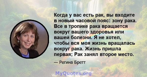 Когда у вас есть рак, вы входите в новый часовой пояс: зону рака. Все в тропике рака вращается вокруг вашего здоровья или вашей болезни. Я не хотел, чтобы вся моя жизнь вращалась вокруг рака. Жизнь пришла первая; Рак