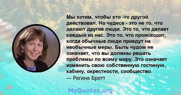 Мы хотим, чтобы кто -то другой действовал. Но чудеса - это не то, что делают другие люди. Это то, что делает каждый из нас. Это то, что происходит, когда обычные люди приедут на необычные меры. Быть чудом не означает,