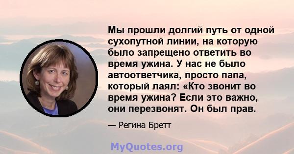 Мы прошли долгий путь от одной сухопутной линии, на которую было запрещено ответить во время ужина. У нас не было автоответчика, просто папа, который лаял: «Кто звонит во время ужина? Если это важно, они перезвонят. Он