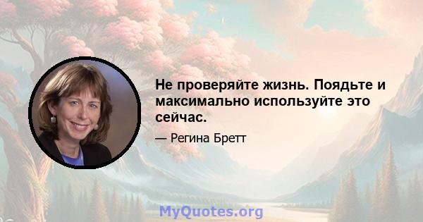 Не проверяйте жизнь. Поядьте и максимально используйте это сейчас.