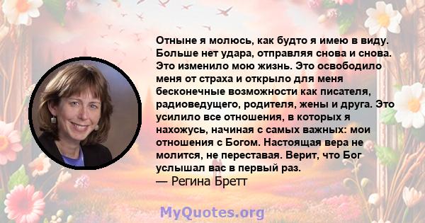 Отныне я молюсь, как будто я имею в виду. Больше нет удара, отправляя снова и снова. Это изменило мою жизнь. Это освободило меня от страха и открыло для меня бесконечные возможности как писателя, радиоведущего,