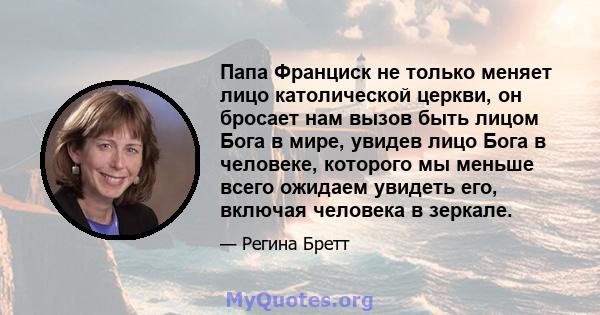 Папа Франциск не только меняет лицо католической церкви, он бросает нам вызов быть лицом Бога в мире, увидев лицо Бога в человеке, которого мы меньше всего ожидаем увидеть его, включая человека в зеркале.