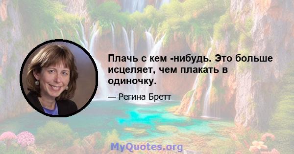 Плачь с кем -нибудь. Это больше исцеляет, чем плакать в одиночку.