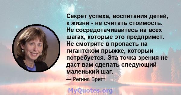 Секрет успеха, воспитания детей, к жизни - не считать стоимость. Не сосредотачивайтесь на всех шагах, которые это предпримет. Не смотрите в пропасть на гигантском прыжке, который потребуется. Эта точка зрения не даст