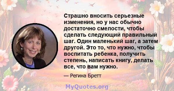 Страшно вносить серьезные изменения, но у нас обычно достаточно смелости, чтобы сделать следующий правильный шаг. Один маленький шаг, а затем другой. Это то, что нужно, чтобы воспитать ребенка, получить степень,