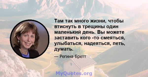 Там так много жизни, чтобы втиснуть в трещины один маленький день. Вы можете заставить кого -то смеяться, улыбаться, надеяться, петь, думать.