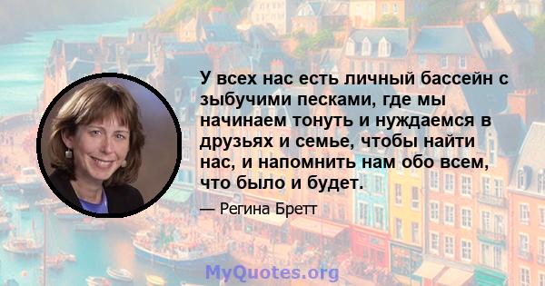 У всех нас есть личный бассейн с зыбучими песками, где мы начинаем тонуть и нуждаемся в друзьях и семье, чтобы найти нас, и напомнить нам обо всем, что было и будет.