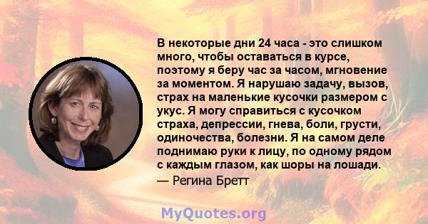 В некоторые дни 24 часа - это слишком много, чтобы оставаться в курсе, поэтому я беру час за часом, мгновение за моментом. Я нарушаю задачу, вызов, страх на маленькие кусочки размером с укус. Я могу справиться с