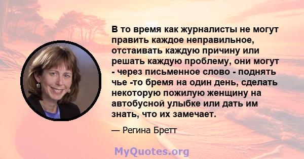 В то время как журналисты не могут править каждое неправильное, отстаивать каждую причину или решать каждую проблему, они могут - через письменное слово - поднять чье -то бремя на один день, сделать некоторую пожилую