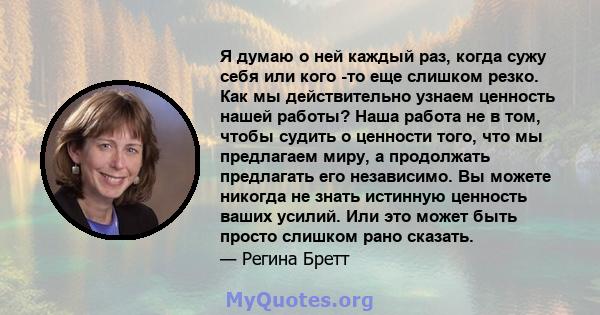 Я думаю о ней каждый раз, когда сужу себя или кого -то еще слишком резко. Как мы действительно узнаем ценность нашей работы? Наша работа не в том, чтобы судить о ценности того, что мы предлагаем миру, а продолжать