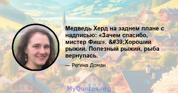 Медведь Херд на заднем плане с надписью: «Зачем спасибо, мистер Фиш». 'Хороший рыжий. Полезный рыжий, рыба вернулась.