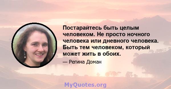 Постарайтесь быть целым человеком. Не просто ночного человека или дневного человека. Быть тем человеком, который может жить в обоих.