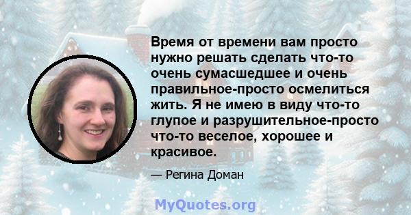 Время от времени вам просто нужно решать сделать что-то очень сумасшедшее и очень правильное-просто осмелиться жить. Я не имею в виду что-то глупое и разрушительное-просто что-то веселое, хорошее и красивое.