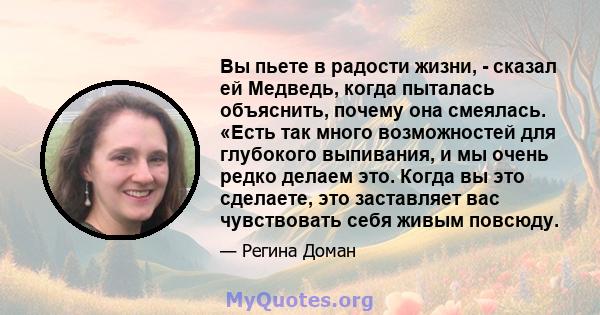 Вы пьете в радости жизни, - сказал ей Медведь, когда пыталась объяснить, почему она смеялась. «Есть так много возможностей для глубокого выпивания, и мы очень редко делаем это. Когда вы это сделаете, это заставляет вас