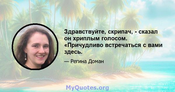 Здравствуйте, скрипач, - сказал он хриплым голосом. «Причудливо встречаться с вами здесь.