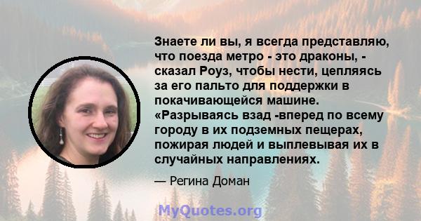 Знаете ли вы, я всегда представляю, что поезда метро - это драконы, - сказал Роуз, чтобы нести, цепляясь за его пальто для поддержки в покачивающейся машине. «Разрываясь взад -вперед по всему городу в их подземных