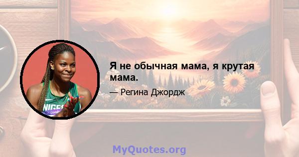 Я не обычная мама, я крутая мама.