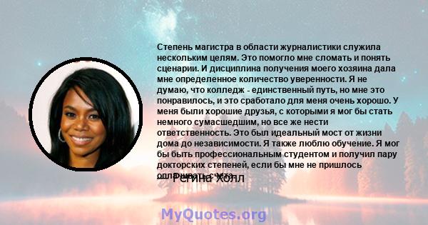 Степень магистра в области журналистики служила нескольким целям. Это помогло мне сломать и понять сценарии. И дисциплина получения моего хозяина дала мне определенное количество уверенности. Я не думаю, что колледж -