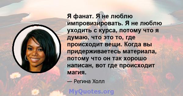 Я фанат. Я не люблю импровизировать. Я не люблю уходить с курса, потому что я думаю, что это то, где происходит вещи. Когда вы придерживаетесь материала, потому что он так хорошо написан, вот где происходит магия.