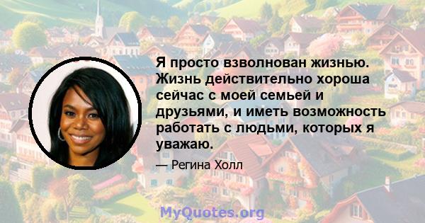 Я просто взволнован жизнью. Жизнь действительно хороша сейчас с моей семьей и друзьями, и иметь возможность работать с людьми, которых я уважаю.