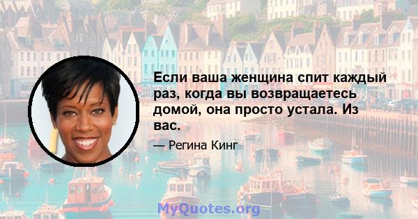 Если ваша женщина спит каждый раз, когда вы возвращаетесь домой, она просто устала. Из вас.