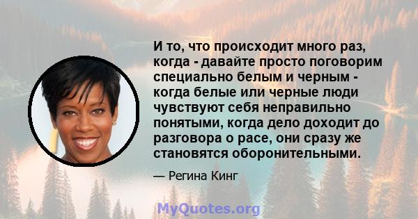 И то, что происходит много раз, когда - давайте просто поговорим специально белым и черным - когда белые или черные люди чувствуют себя неправильно понятыми, когда дело доходит до разговора о расе, они сразу же