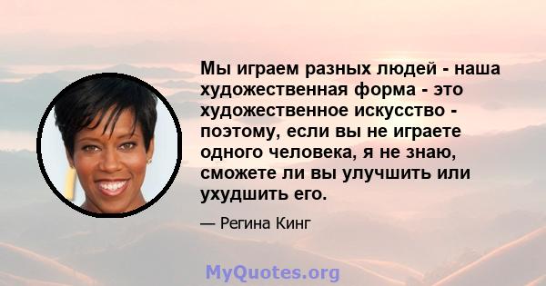 Мы играем разных людей - наша художественная форма - это художественное искусство - поэтому, если вы не играете одного человека, я не знаю, сможете ли вы улучшить или ухудшить его.