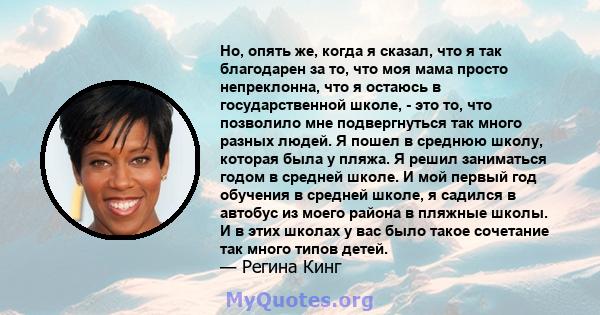 Но, опять же, когда я сказал, что я так благодарен за то, что моя мама просто непреклонна, что я остаюсь в государственной школе, - это то, что позволило мне подвергнуться так много разных людей. Я пошел в среднюю