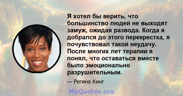 Я хотел бы верить, что большинство людей не выходят замуж, ожидая развода. Когда я добрался до этого перекрестка, я почувствовал такой неудачу. После многих лет терапии я понял, что оставаться вместе было эмоционально