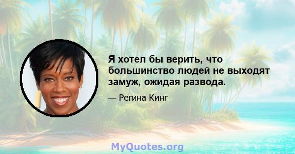 Я хотел бы верить, что большинство людей не выходят замуж, ожидая развода.