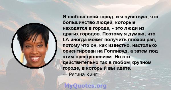 Я люблю свой город, и я чувствую, что большинство людей, которые находятся в городе, - это люди из других городов. Поэтому я думаю, что LA иногда может получить плохой рэп, потому что он, как известно, настолько