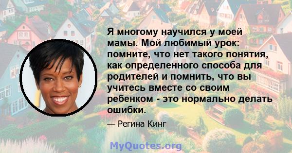 Я многому научился у моей мамы. Мой любимый урок: помните, что нет такого понятия, как определенного способа для родителей и помнить, что вы учитесь вместе со своим ребенком - это нормально делать ошибки.