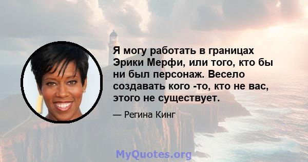 Я могу работать в границах Эрики Мерфи, или того, кто бы ни был персонаж. Весело создавать кого -то, кто не вас, этого не существует.