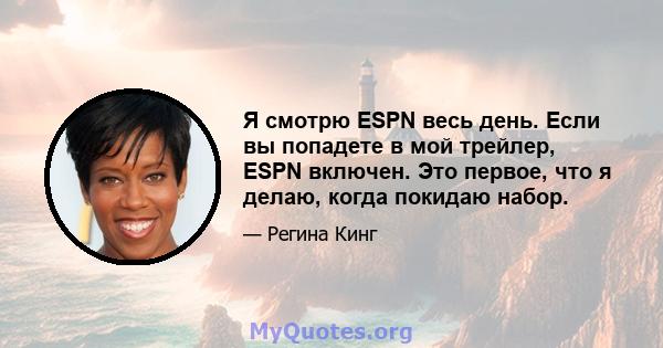 Я смотрю ESPN весь день. Если вы попадете в мой трейлер, ESPN включен. Это первое, что я делаю, когда покидаю набор.