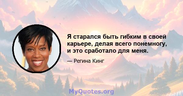 Я старался быть гибким в своей карьере, делая всего понемногу, и это сработало для меня.