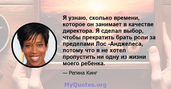 Я узнаю, сколько времени, которое он занимает в качестве директора. Я сделал выбор, чтобы прекратить брать роли за пределами Лос -Анджелеса, потому что я не хотел пропустить ни одну из жизни моего ребенка.