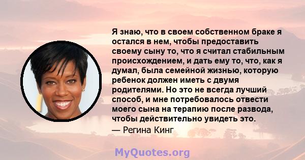 Я знаю, что в своем собственном браке я остался в нем, чтобы предоставить своему сыну то, что я считал стабильным происхождением, и дать ему то, что, как я думал, была семейной жизнью, которую ребенок должен иметь с