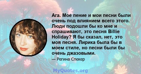 Ага. Мое пение и мои песни были очень под влиянием всего этого. Люди подошли бы ко мне и спрашивают, это песня Billie Holiday? Я бы сказал, нет, это моя песня. Лирика была бы в моем стиле, но песни были бы очень