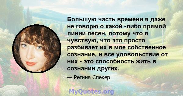 Большую часть времени я даже не говорю о какой -либо прямой линии песен, потому что я чувствую, что это просто разбивает их в мое собственное сознание, и все удовольствие от них - это способность жить в сознании других.