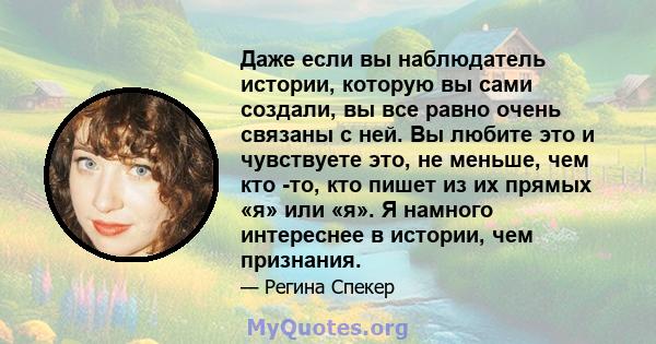 Даже если вы наблюдатель истории, которую вы сами создали, вы все равно очень связаны с ней. Вы любите это и чувствуете это, не меньше, чем кто -то, кто пишет из их прямых «я» или «я». Я намного интереснее в истории,