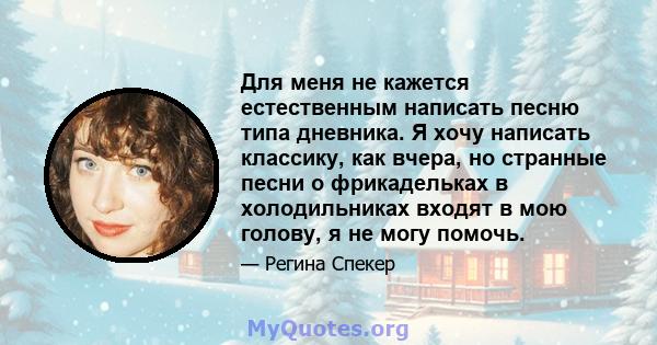 Для меня не кажется естественным написать песню типа дневника. Я хочу написать классику, как вчера, но странные песни о фрикадельках в холодильниках входят в мою голову, я не могу помочь.